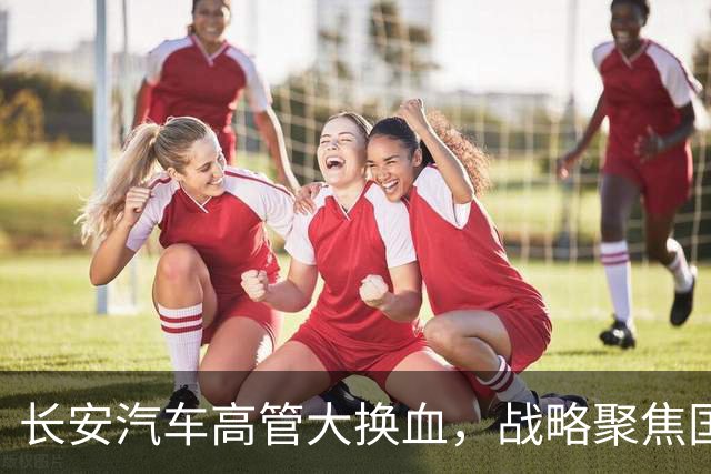 长安汽车高管大换血，战略聚焦国际市场新征程